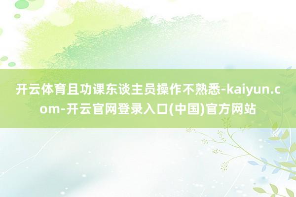 开云体育且功课东谈主员操作不熟悉-kaiyun.com-开云官网登录入口(中国)官方网站
