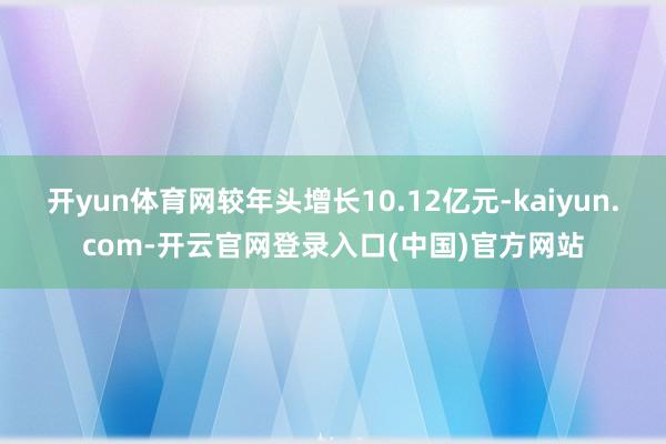 开yun体育网较年头增长10.12亿元-kaiyun.com-开云官网登录入口(中国)官方网站