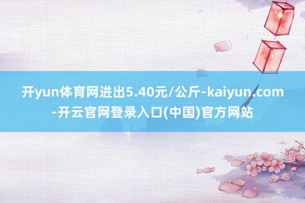 开yun体育网进出5.40元/公斤-kaiyun.com-开云官网登录入口(中国)官方网站