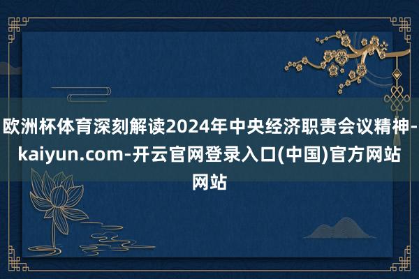 欧洲杯体育深刻解读2024年中央经济职责会议精神-kaiyun.com-开云官网登录入口(中国)官方网站