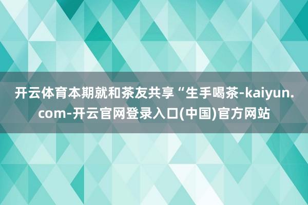 开云体育本期就和茶友共享“生手喝茶-kaiyun.com-开云官网登录入口(中国)官方网站