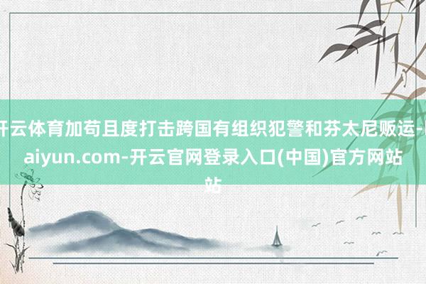开云体育加苟且度打击跨国有组织犯警和芬太尼贩运-kaiyun.com-开云官网登录入口(中国)官方网站