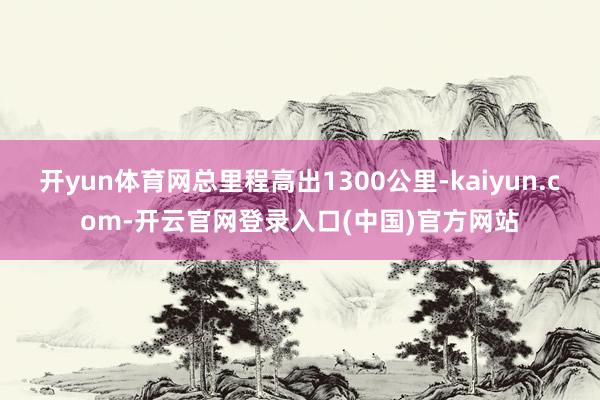 开yun体育网总里程高出1300公里-kaiyun.com-开云官网登录入口(中国)官方网站