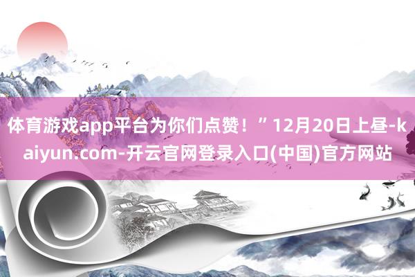 体育游戏app平台为你们点赞！”12月20日上昼-kaiyun.com-开云官网登录入口(中国)官方网站