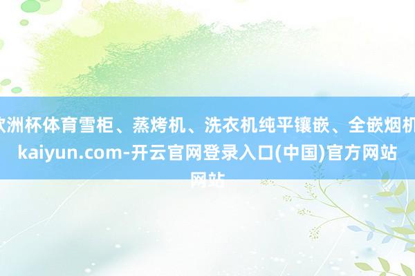 欧洲杯体育雪柜、蒸烤机、洗衣机纯平镶嵌、全嵌烟机-kaiyun.com-开云官网登录入口(中国)官方网站