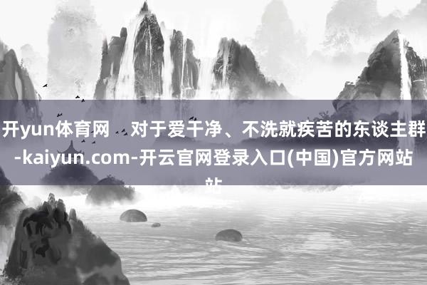 开yun体育网    对于爱干净、不洗就疾苦的东谈主群-kaiyun.com-开云官网登录入口(中国)官方网站