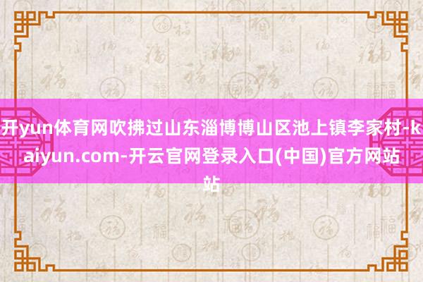 开yun体育网吹拂过山东淄博博山区池上镇李家村-kaiyun.com-开云官网登录入口(中国)官方网站