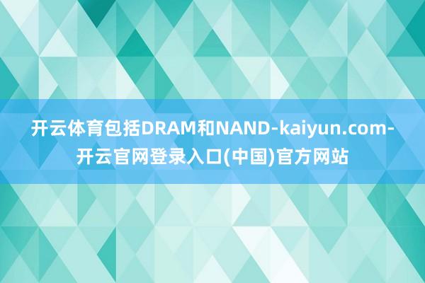 开云体育包括DRAM和NAND-kaiyun.com-开云官网登录入口(中国)官方网站