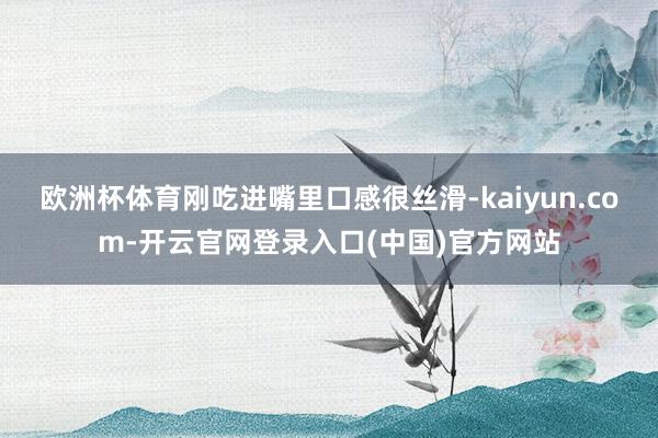 欧洲杯体育刚吃进嘴里口感很丝滑-kaiyun.com-开云官网登录入口(中国)官方网站