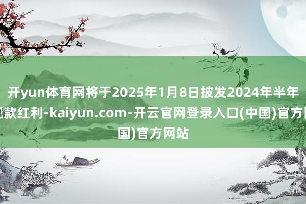开yun体育网将于2025年1月8日披发2024年半年度现款红利-kaiyun.com-开云官网登录入口(中国)官方网站