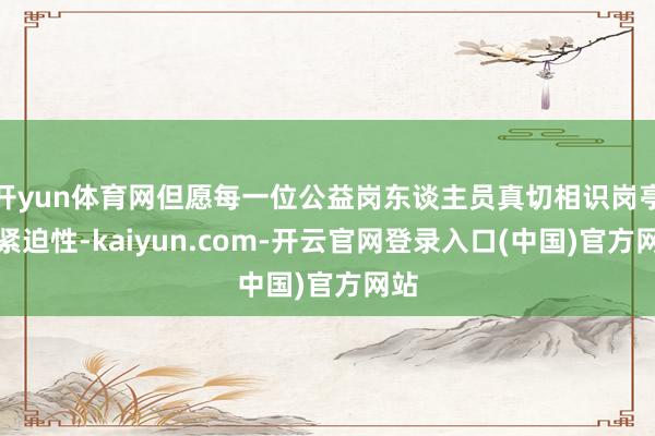 开yun体育网但愿每一位公益岗东谈主员真切相识岗亭的紧迫性-kaiyun.com-开云官网登录入口(中国)官方网站