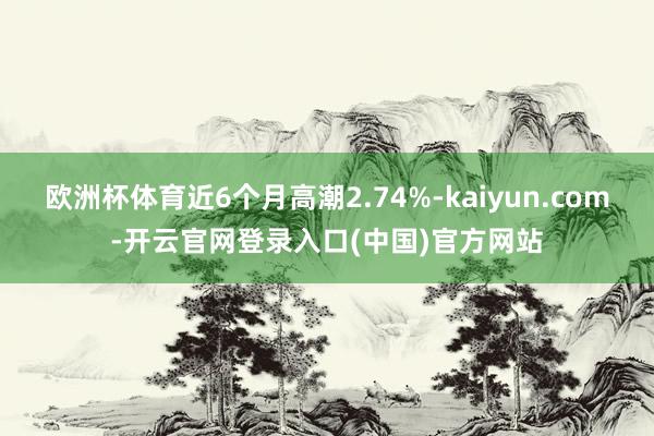 欧洲杯体育近6个月高潮2.74%-kaiyun.com-开云官网登录入口(中国)官方网站