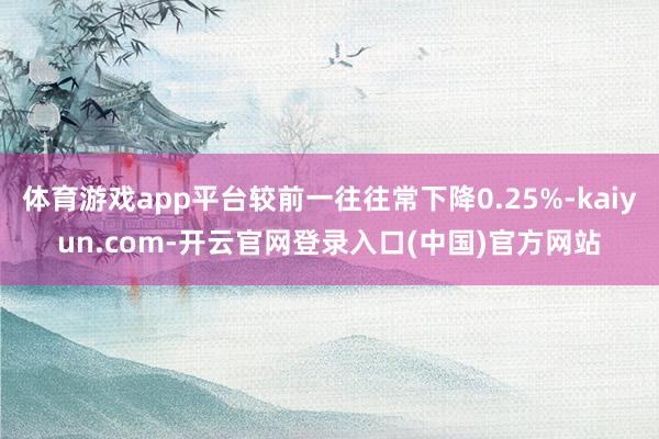 体育游戏app平台较前一往往常下降0.25%-kaiyun.com-开云官网登录入口(中国)官方网站