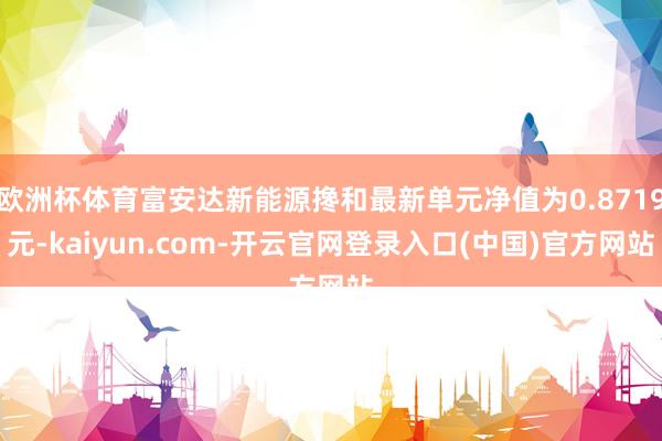 欧洲杯体育富安达新能源搀和最新单元净值为0.8719元-kaiyun.com-开云官网登录入口(中国)官方网站
