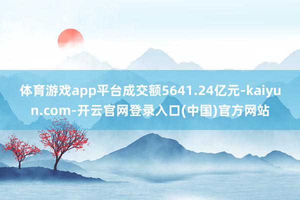 体育游戏app平台成交额5641.24亿元-kaiyun.com-开云官网登录入口(中国)官方网站