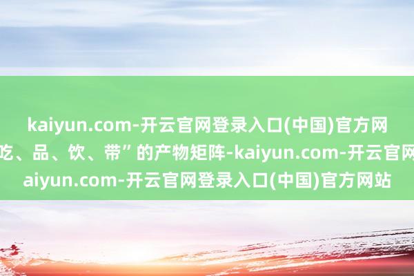 kaiyun.com-开云官网登录入口(中国)官方网站丁雄军还布局了“喝、吃、品、饮、带”的产物矩阵-kaiyun.com-开云官网登录入口(中国)官方网站