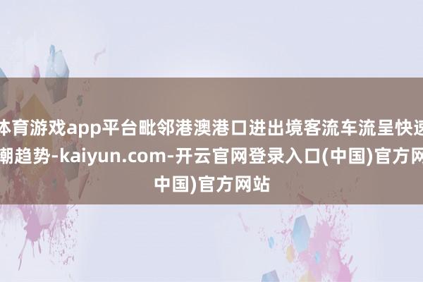 体育游戏app平台毗邻港澳港口进出境客流车流呈快速高潮趋势-kaiyun.com-开云官网登录入口(中国)官方网站