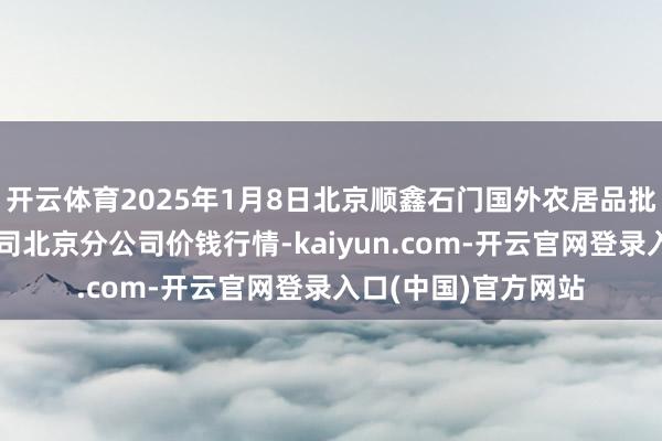 开云体育2025年1月8日北京顺鑫石门国外农居品批发市集集团有限公司北京分公司价钱行情-kaiyun.com-开云官网登录入口(中国)官方网站