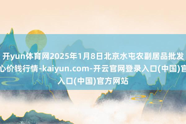 开yun体育网2025年1月8日北京水屯农副居品批发阛阓中心价钱行情-kaiyun.com-开云官网登录入口(中国)官方网站