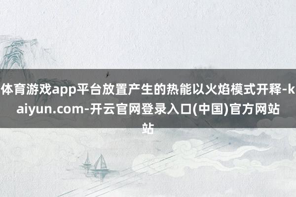 体育游戏app平台放置产生的热能以火焰模式开释-kaiyun.com-开云官网登录入口(中国)官方网站
