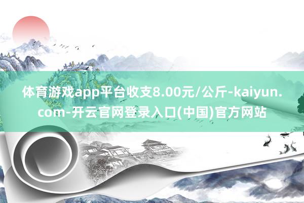 体育游戏app平台收支8.00元/公斤-kaiyun.com-开云官网登录入口(中国)官方网站