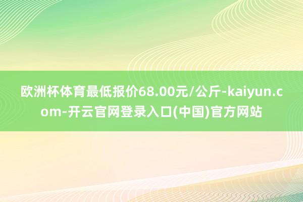 欧洲杯体育最低报价68.00元/公斤-kaiyun.com-开云官网登录入口(中国)官方网站