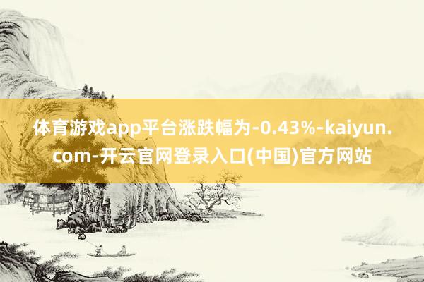 体育游戏app平台涨跌幅为-0.43%-kaiyun.com-开云官网登录入口(中国)官方网站