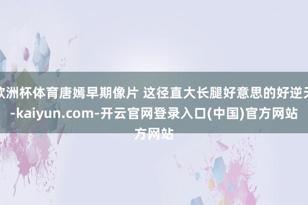 欧洲杯体育唐嫣早期像片 这径直大长腿好意思的好逆天-kaiyun.com-开云官网登录入口(中国)官方网站