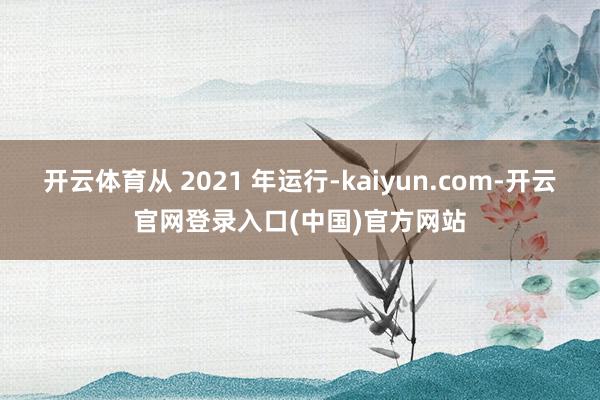 开云体育从 2021 年运行-kaiyun.com-开云官网登录入口(中国)官方网站