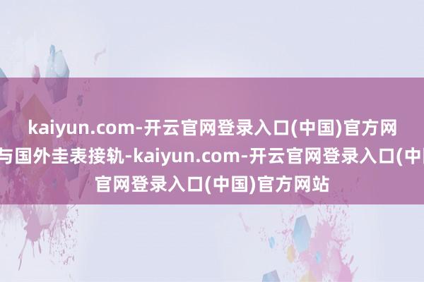 kaiyun.com-开云官网登录入口(中国)官方网站并保合手与国外圭表接轨-kaiyun.com-开云官网登录入口(中国)官方网站