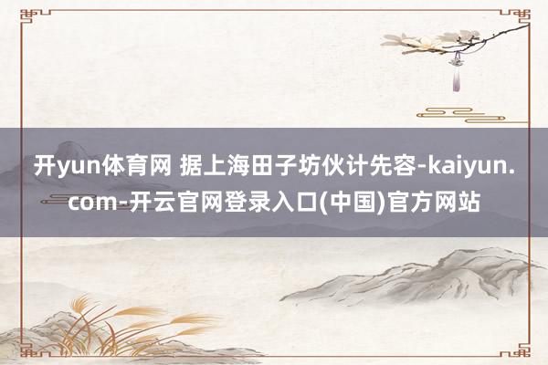 开yun体育网 据上海田子坊伙计先容-kaiyun.com-开云官网登录入口(中国)官方网站