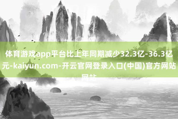 体育游戏app平台比上年同期减少32.3亿-36.3亿元-kaiyun.com-开云官网登录入口(中国)官方网站