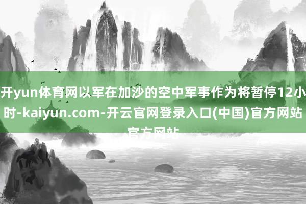 开yun体育网以军在加沙的空中军事作为将暂停12小时-kaiyun.com-开云官网登录入口(中国)官方网站