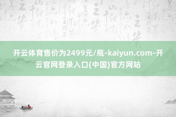 开云体育售价为2499元/瓶-kaiyun.com-开云官网登录入口(中国)官方网站