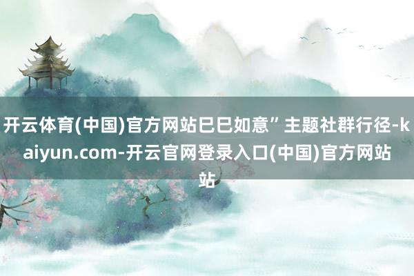 开云体育(中国)官方网站巳巳如意”主题社群行径-kaiyun.com-开云官网登录入口(中国)官方网站
