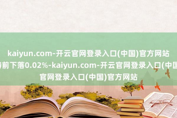 kaiyun.com-开云官网登录入口(中国)官方网站较前一交畴前下落0.02%-kaiyun.com-开云官网登录入口(中国)官方网站