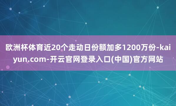 欧洲杯体育近20个走动日份额加多1200万份-kaiyun.com-开云官网登录入口(中国)官方网站