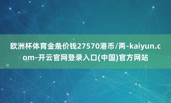 欧洲杯体育金条价钱27570港币/两-kaiyun.com-开云官网登录入口(中国)官方网站