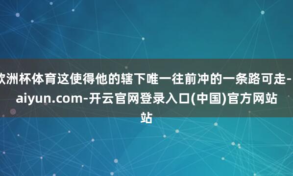 欧洲杯体育这使得他的辖下唯一往前冲的一条路可走-kaiyun.com-开云官网登录入口(中国)官方网站