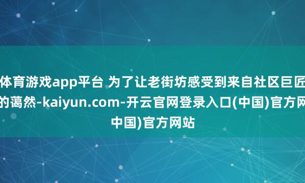 体育游戏app平台 为了让老街坊感受到来自社区巨匠庭的蔼然-kaiyun.com-开云官网登录入口(中国)官方网站
