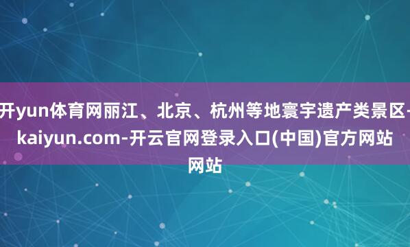 开yun体育网丽江、北京、杭州等地寰宇遗产类景区-kaiyun.com-开云官网登录入口(中国)官方网站