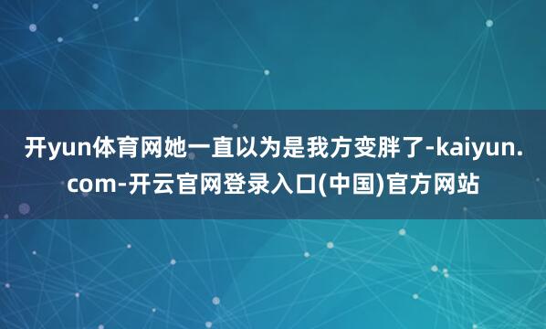 开yun体育网她一直以为是我方变胖了-kaiyun.com-开云官网登录入口(中国)官方网站