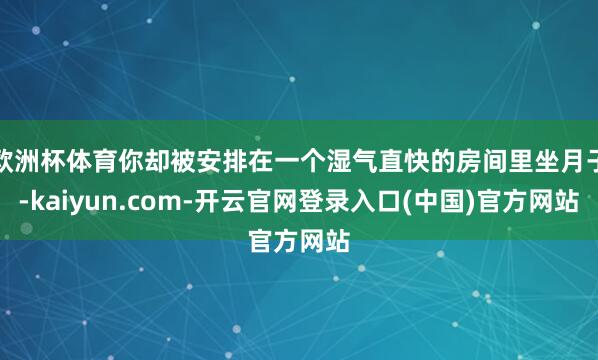 欧洲杯体育你却被安排在一个湿气直快的房间里坐月子-kaiyun.com-开云官网登录入口(中国)官方网站