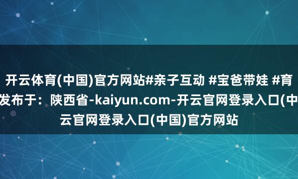 开云体育(中国)官方网站#亲子互动 #宝爸带娃 #育儿教育共享 发布于：陕西省-kaiyun.com-开云官网登录入口(中国)官方网站