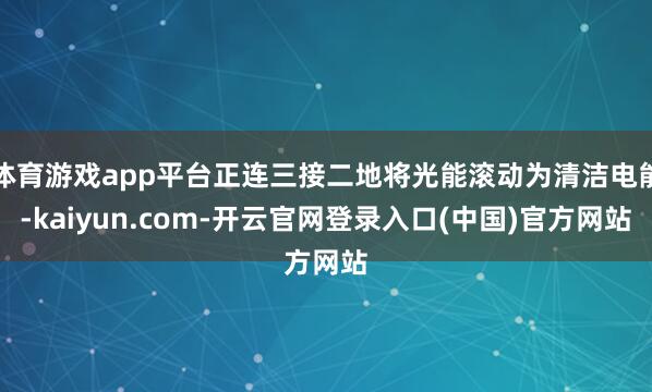 体育游戏app平台正连三接二地将光能滚动为清洁电能-kaiyun.com-开云官网登录入口(中国)官方网站