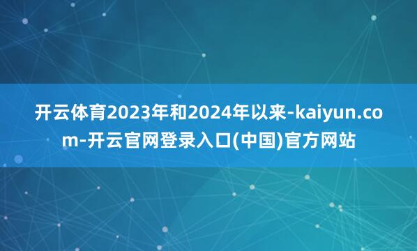 开云体育2023年和2024年以来-kaiyun.com-开云官网登录入口(中国)官方网站