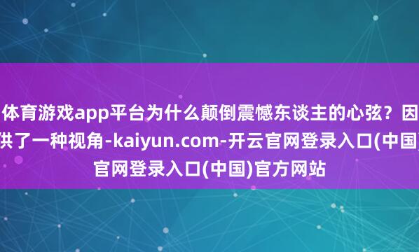 体育游戏app平台为什么颠倒震憾东谈主的心弦?因为它们提供了一种视角-kaiyun.com-开云官网登录入口(中国)官方网站