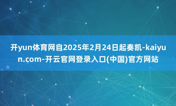开yun体育网自2025年2月24日起奏凯-kaiyun.com-开云官网登录入口(中国)官方网站