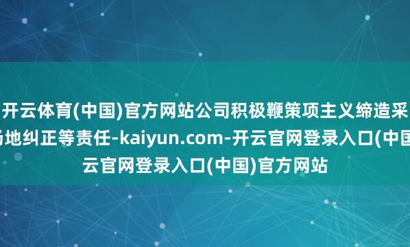 开云体育(中国)官方网站公司积极鞭策项主义缔造采购、出产场地纠正等责任-kaiyun.com-开云官网登录入口(中国)官方网站