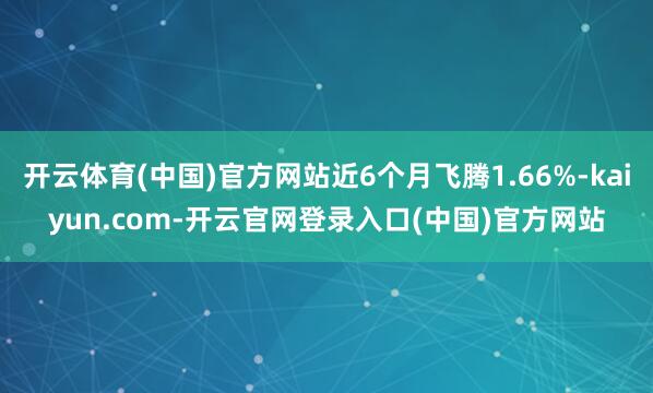 开云体育(中国)官方网站近6个月飞腾1.66%-kaiyun.com-开云官网登录入口(中国)官方网站